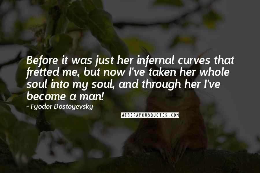 Fyodor Dostoyevsky Quotes: Before it was just her infernal curves that fretted me, but now I've taken her whole soul into my soul, and through her I've become a man!