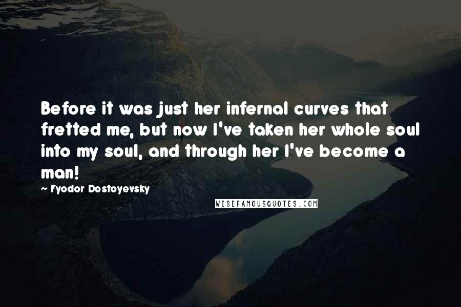 Fyodor Dostoyevsky Quotes: Before it was just her infernal curves that fretted me, but now I've taken her whole soul into my soul, and through her I've become a man!