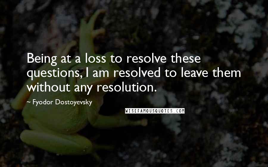 Fyodor Dostoyevsky Quotes: Being at a loss to resolve these questions, I am resolved to leave them without any resolution.