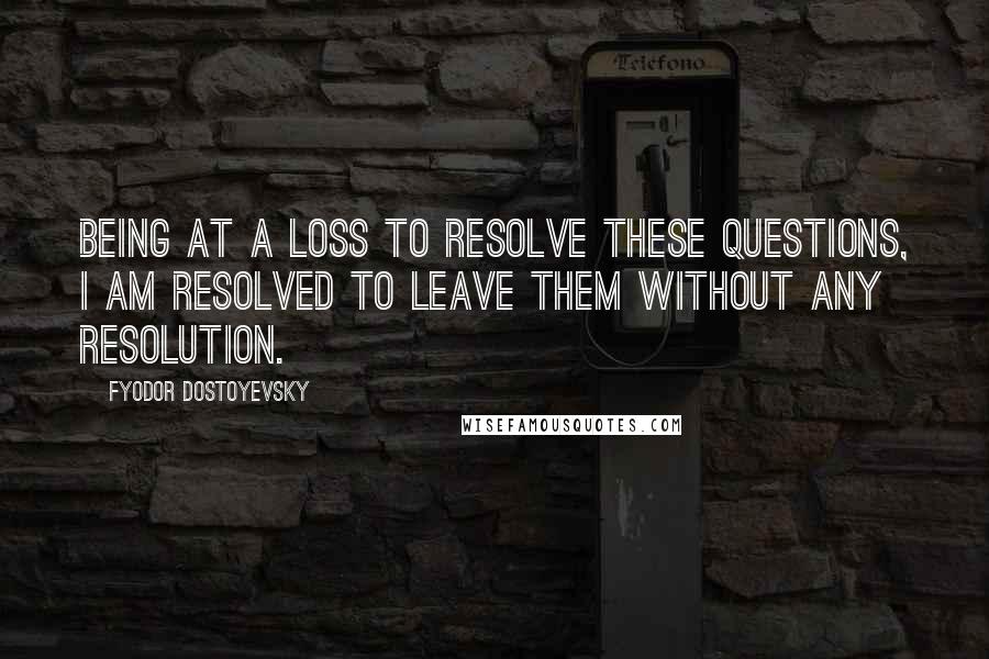 Fyodor Dostoyevsky Quotes: Being at a loss to resolve these questions, I am resolved to leave them without any resolution.