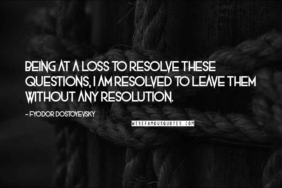 Fyodor Dostoyevsky Quotes: Being at a loss to resolve these questions, I am resolved to leave them without any resolution.