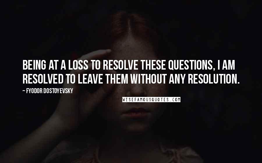 Fyodor Dostoyevsky Quotes: Being at a loss to resolve these questions, I am resolved to leave them without any resolution.