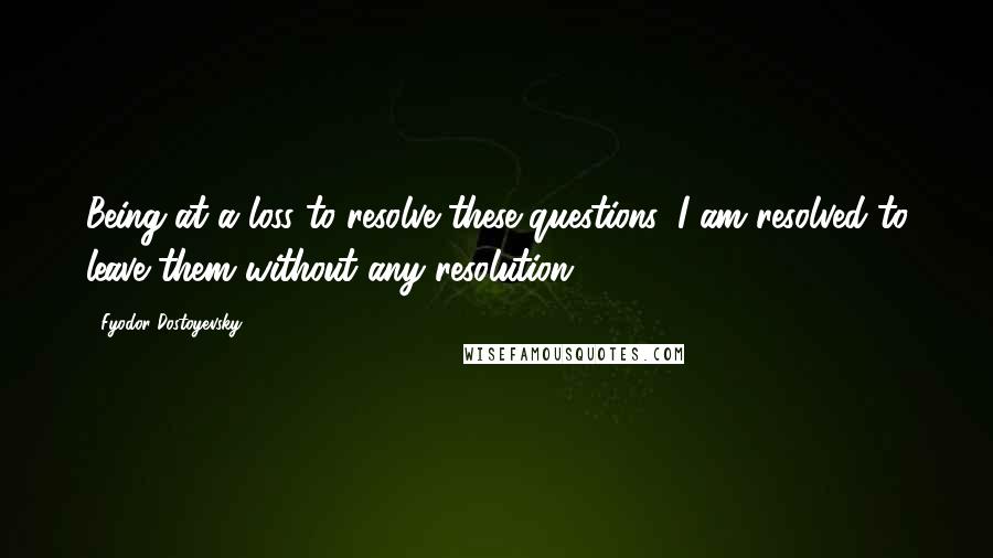 Fyodor Dostoyevsky Quotes: Being at a loss to resolve these questions, I am resolved to leave them without any resolution.