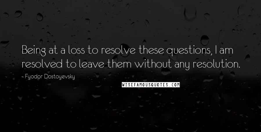 Fyodor Dostoyevsky Quotes: Being at a loss to resolve these questions, I am resolved to leave them without any resolution.