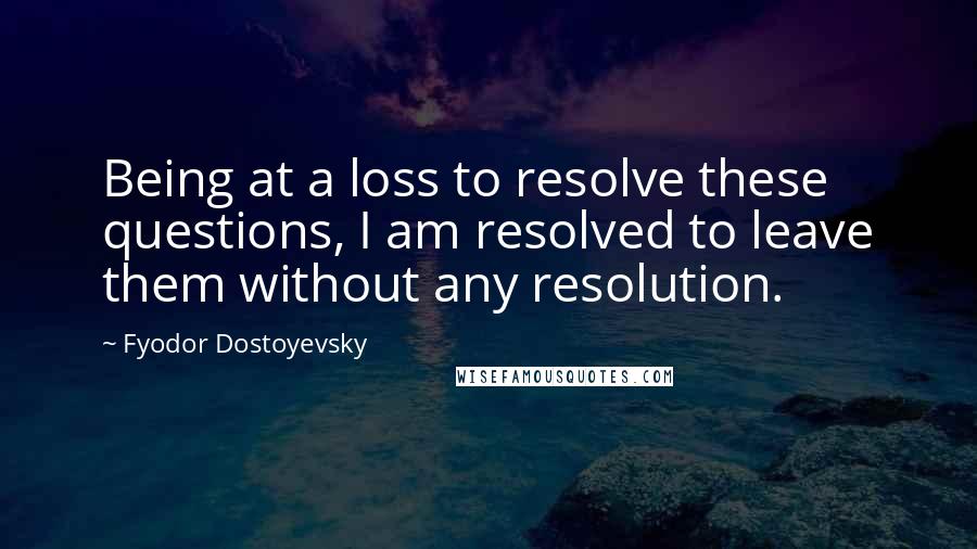 Fyodor Dostoyevsky Quotes: Being at a loss to resolve these questions, I am resolved to leave them without any resolution.