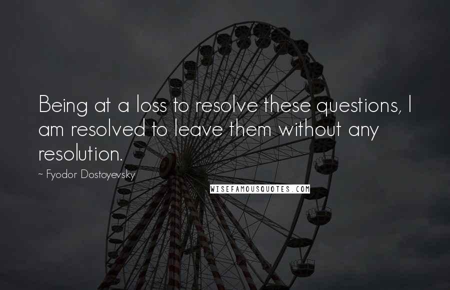 Fyodor Dostoyevsky Quotes: Being at a loss to resolve these questions, I am resolved to leave them without any resolution.