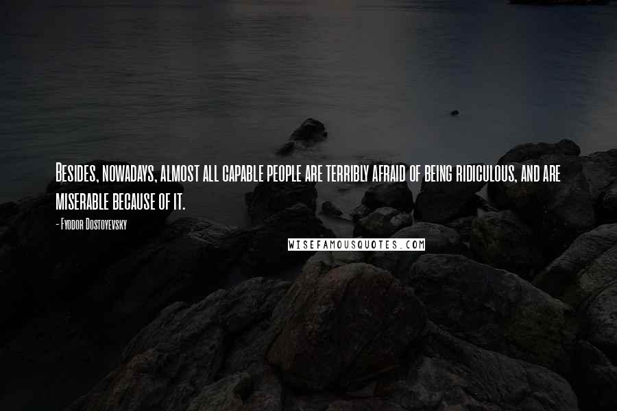 Fyodor Dostoyevsky Quotes: Besides, nowadays, almost all capable people are terribly afraid of being ridiculous, and are miserable because of it.