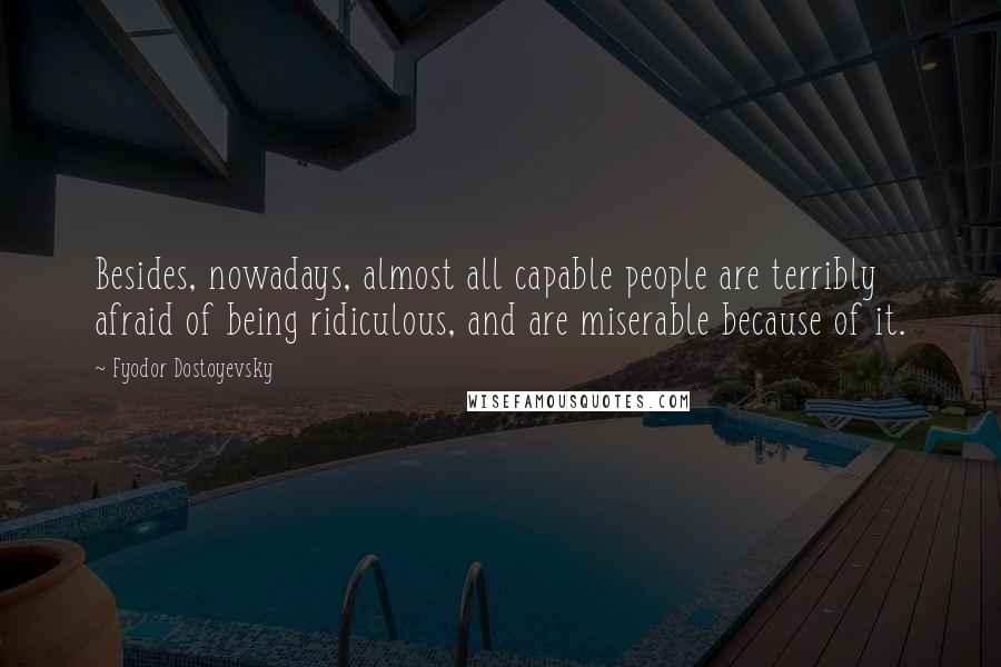 Fyodor Dostoyevsky Quotes: Besides, nowadays, almost all capable people are terribly afraid of being ridiculous, and are miserable because of it.
