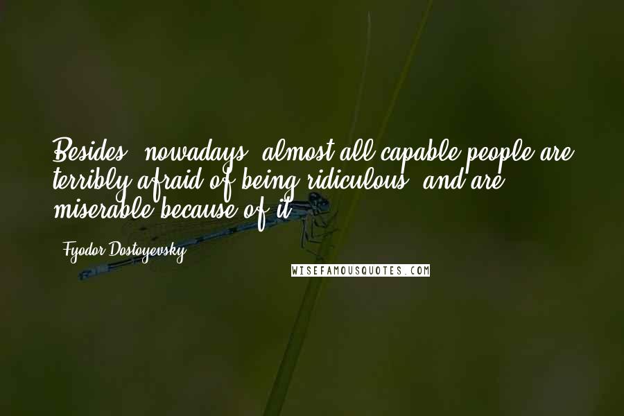 Fyodor Dostoyevsky Quotes: Besides, nowadays, almost all capable people are terribly afraid of being ridiculous, and are miserable because of it.