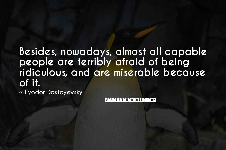 Fyodor Dostoyevsky Quotes: Besides, nowadays, almost all capable people are terribly afraid of being ridiculous, and are miserable because of it.