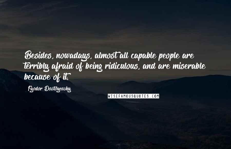 Fyodor Dostoyevsky Quotes: Besides, nowadays, almost all capable people are terribly afraid of being ridiculous, and are miserable because of it.