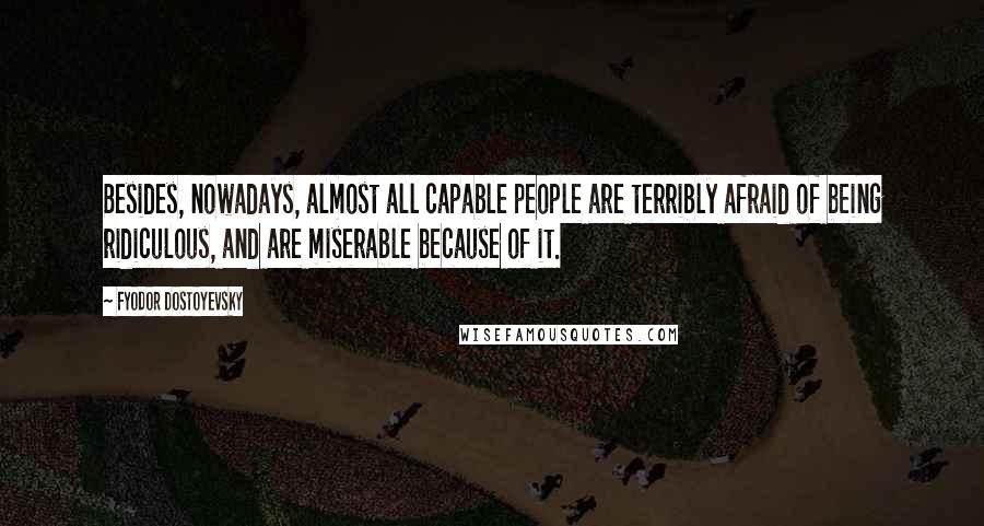 Fyodor Dostoyevsky Quotes: Besides, nowadays, almost all capable people are terribly afraid of being ridiculous, and are miserable because of it.