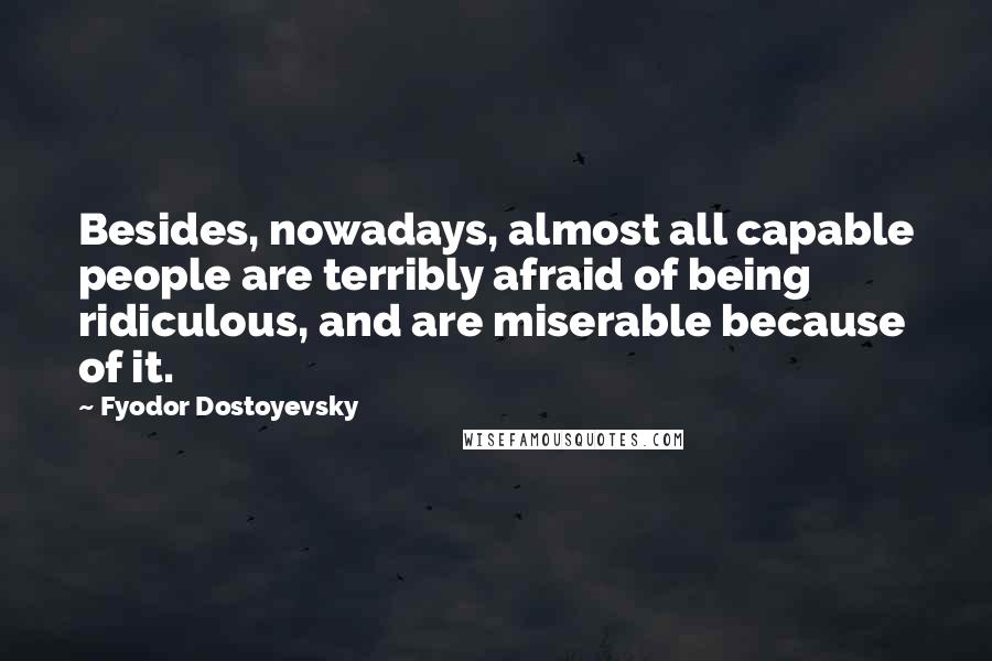 Fyodor Dostoyevsky Quotes: Besides, nowadays, almost all capable people are terribly afraid of being ridiculous, and are miserable because of it.