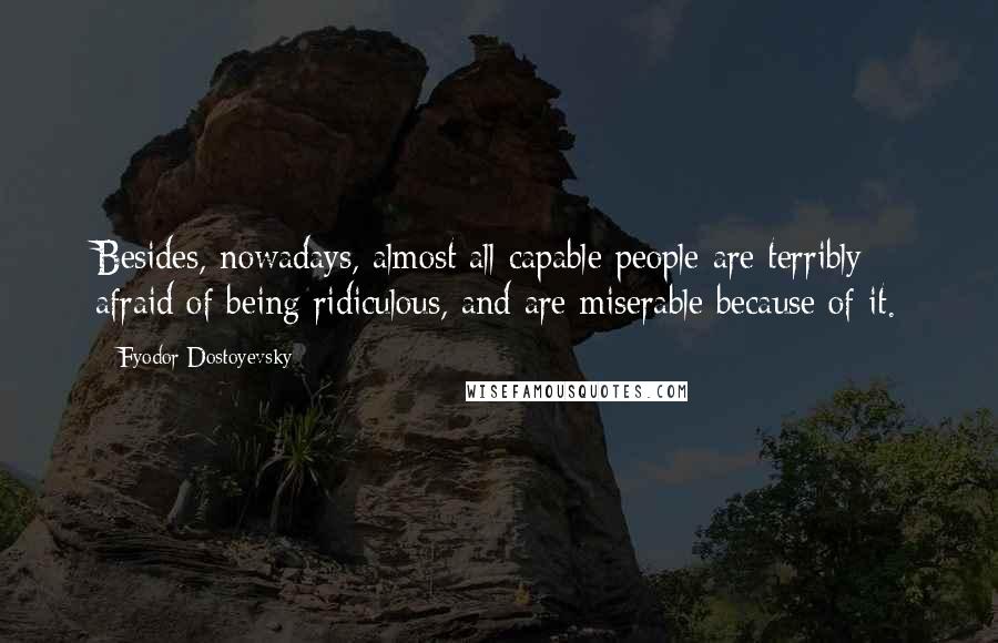 Fyodor Dostoyevsky Quotes: Besides, nowadays, almost all capable people are terribly afraid of being ridiculous, and are miserable because of it.
