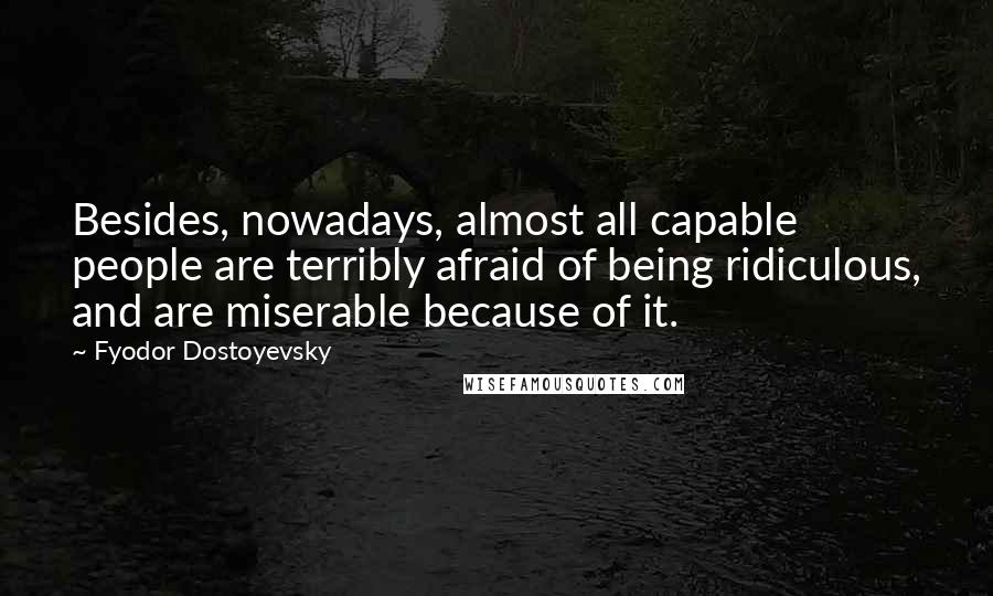Fyodor Dostoyevsky Quotes: Besides, nowadays, almost all capable people are terribly afraid of being ridiculous, and are miserable because of it.