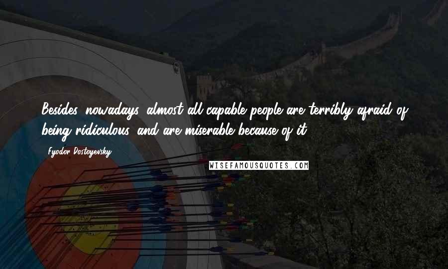 Fyodor Dostoyevsky Quotes: Besides, nowadays, almost all capable people are terribly afraid of being ridiculous, and are miserable because of it.