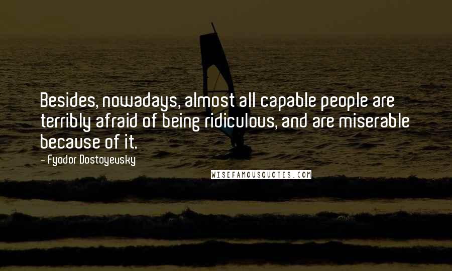 Fyodor Dostoyevsky Quotes: Besides, nowadays, almost all capable people are terribly afraid of being ridiculous, and are miserable because of it.