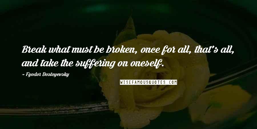 Fyodor Dostoyevsky Quotes: Break what must be broken, once for all, that's all, and take the suffering on oneself.