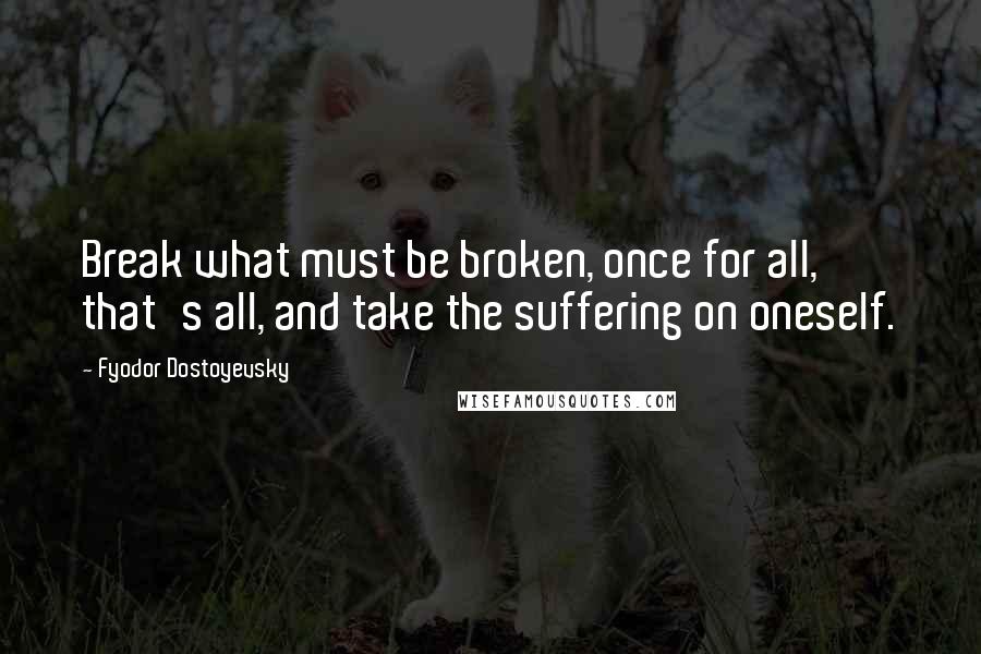 Fyodor Dostoyevsky Quotes: Break what must be broken, once for all, that's all, and take the suffering on oneself.