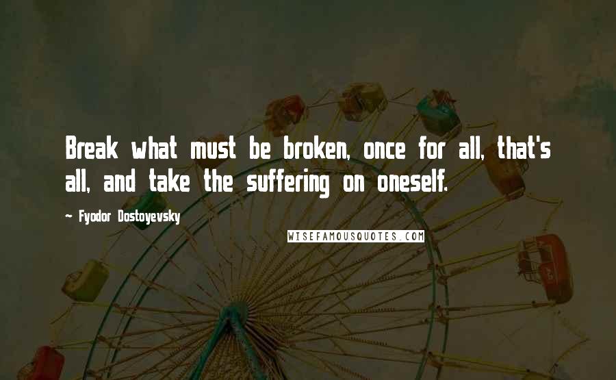 Fyodor Dostoyevsky Quotes: Break what must be broken, once for all, that's all, and take the suffering on oneself.