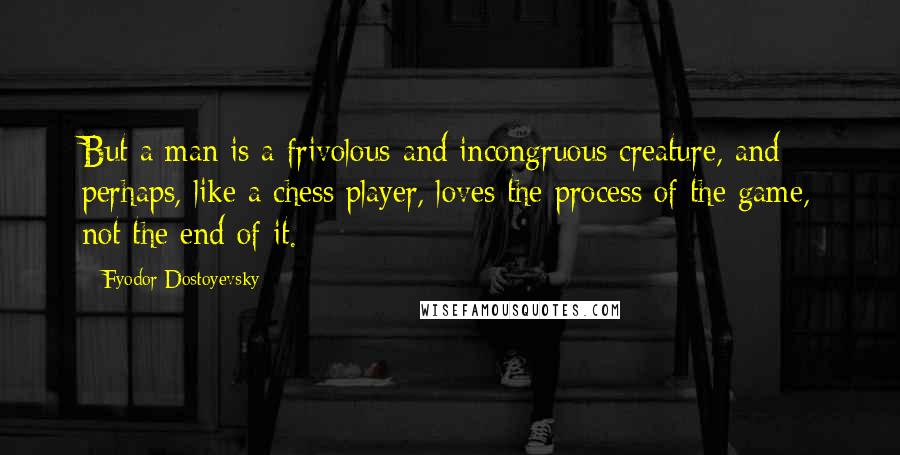 Fyodor Dostoyevsky Quotes: But a man is a frivolous and incongruous creature, and perhaps, like a chess player, loves the process of the game, not the end of it.