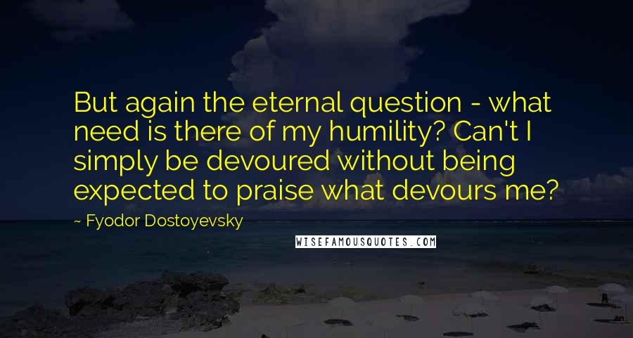 Fyodor Dostoyevsky Quotes: But again the eternal question - what need is there of my humility? Can't I simply be devoured without being expected to praise what devours me?