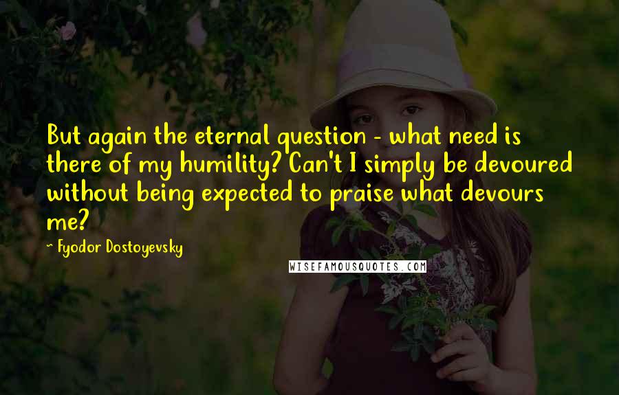 Fyodor Dostoyevsky Quotes: But again the eternal question - what need is there of my humility? Can't I simply be devoured without being expected to praise what devours me?