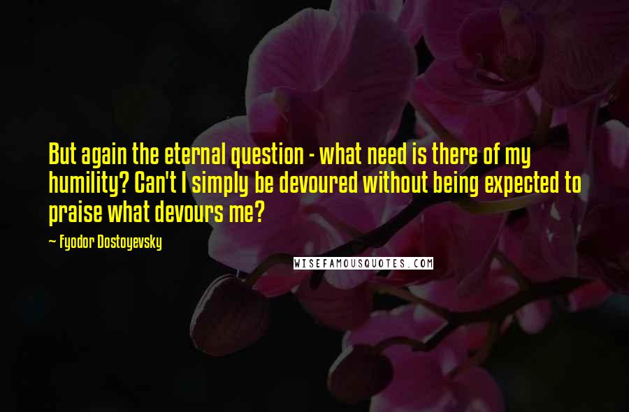 Fyodor Dostoyevsky Quotes: But again the eternal question - what need is there of my humility? Can't I simply be devoured without being expected to praise what devours me?