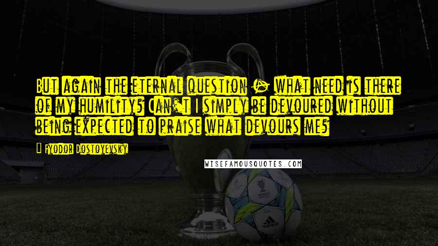 Fyodor Dostoyevsky Quotes: But again the eternal question - what need is there of my humility? Can't I simply be devoured without being expected to praise what devours me?