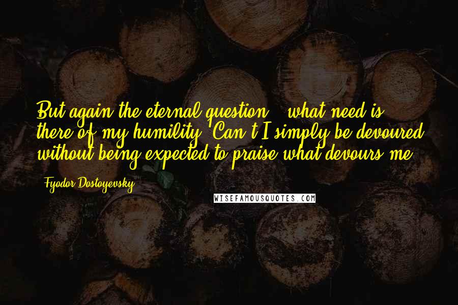 Fyodor Dostoyevsky Quotes: But again the eternal question - what need is there of my humility? Can't I simply be devoured without being expected to praise what devours me?