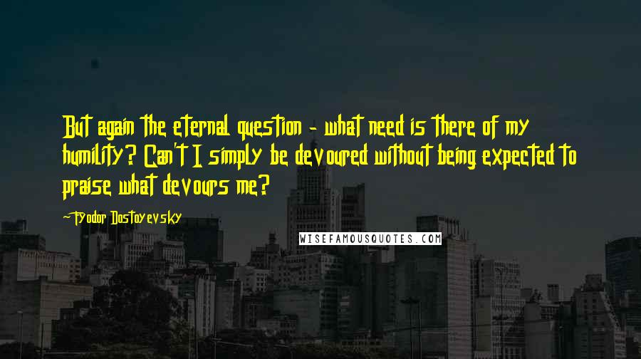 Fyodor Dostoyevsky Quotes: But again the eternal question - what need is there of my humility? Can't I simply be devoured without being expected to praise what devours me?