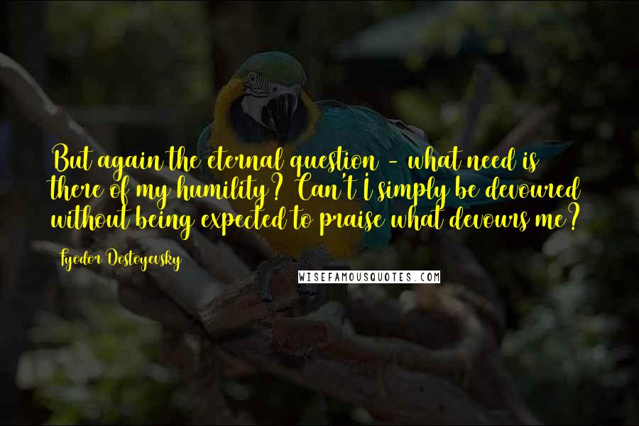 Fyodor Dostoyevsky Quotes: But again the eternal question - what need is there of my humility? Can't I simply be devoured without being expected to praise what devours me?