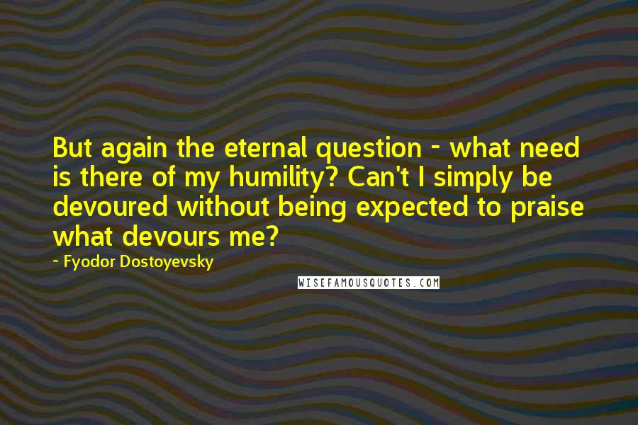 Fyodor Dostoyevsky Quotes: But again the eternal question - what need is there of my humility? Can't I simply be devoured without being expected to praise what devours me?