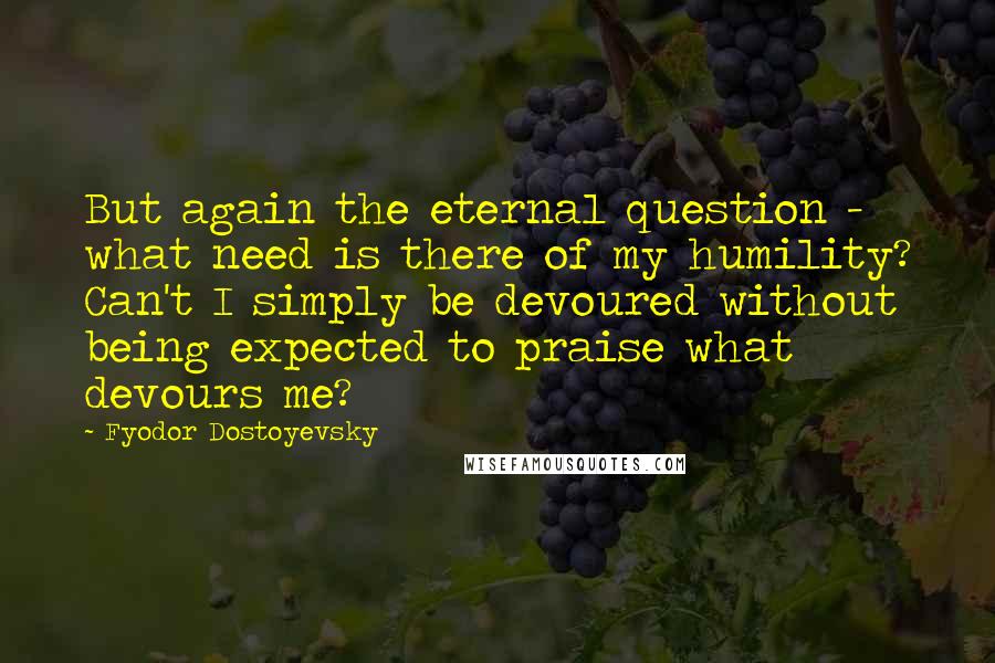 Fyodor Dostoyevsky Quotes: But again the eternal question - what need is there of my humility? Can't I simply be devoured without being expected to praise what devours me?