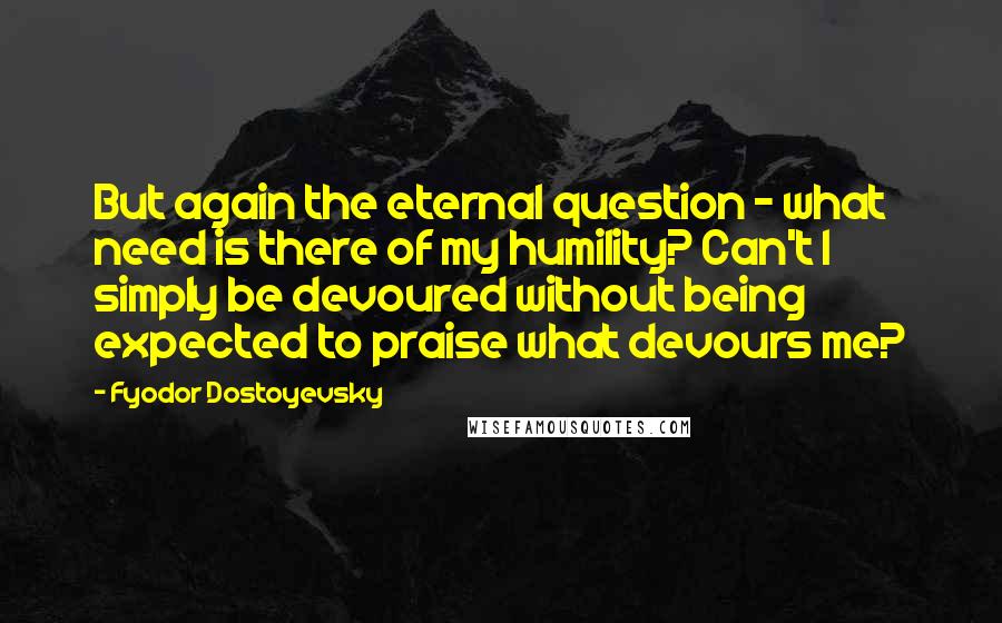 Fyodor Dostoyevsky Quotes: But again the eternal question - what need is there of my humility? Can't I simply be devoured without being expected to praise what devours me?