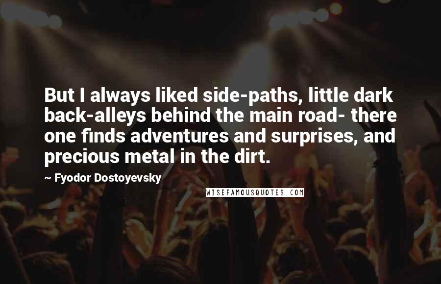 Fyodor Dostoyevsky Quotes: But I always liked side-paths, little dark back-alleys behind the main road- there one finds adventures and surprises, and precious metal in the dirt.