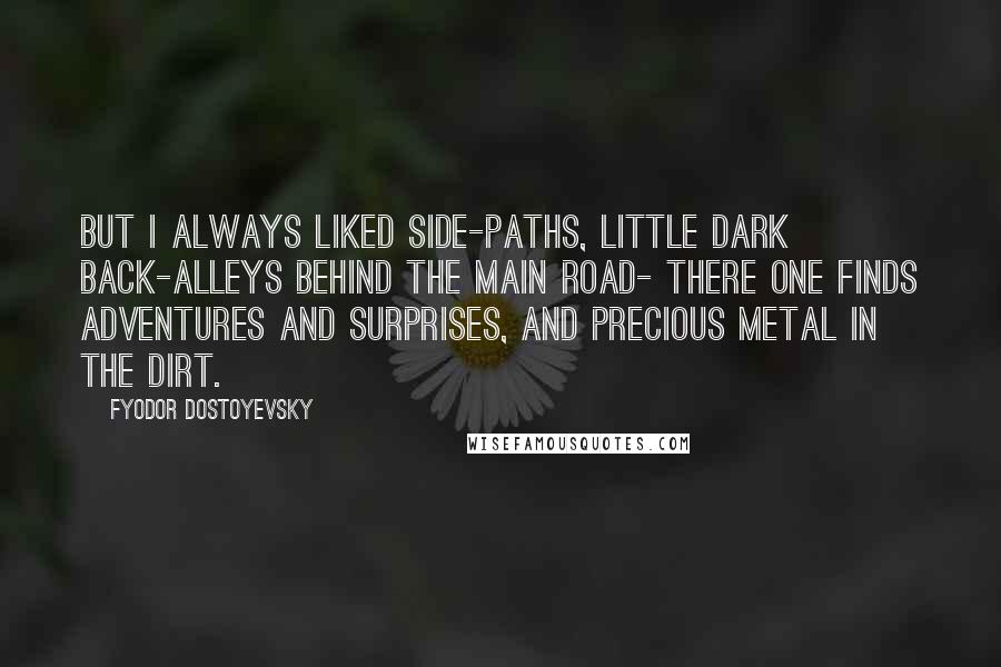 Fyodor Dostoyevsky Quotes: But I always liked side-paths, little dark back-alleys behind the main road- there one finds adventures and surprises, and precious metal in the dirt.