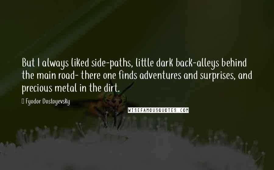 Fyodor Dostoyevsky Quotes: But I always liked side-paths, little dark back-alleys behind the main road- there one finds adventures and surprises, and precious metal in the dirt.
