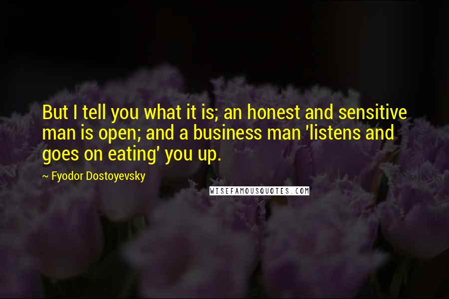 Fyodor Dostoyevsky Quotes: But I tell you what it is; an honest and sensitive man is open; and a business man 'listens and goes on eating' you up.
