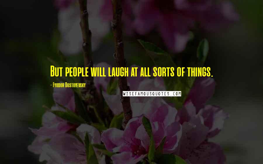 Fyodor Dostoyevsky Quotes: But people will laugh at all sorts of things.