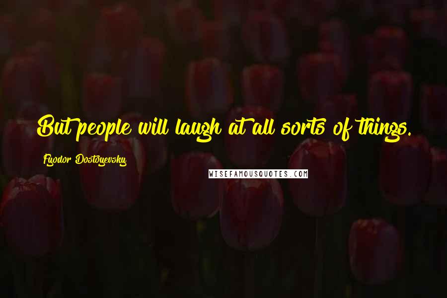 Fyodor Dostoyevsky Quotes: But people will laugh at all sorts of things.