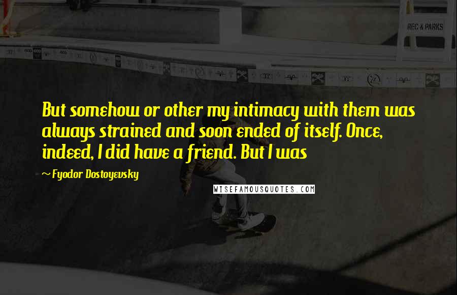 Fyodor Dostoyevsky Quotes: But somehow or other my intimacy with them was always strained and soon ended of itself. Once, indeed, I did have a friend. But I was