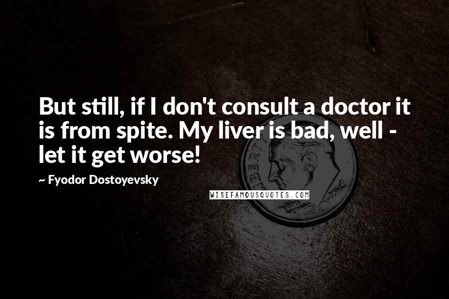 Fyodor Dostoyevsky Quotes: But still, if I don't consult a doctor it is from spite. My liver is bad, well - let it get worse!