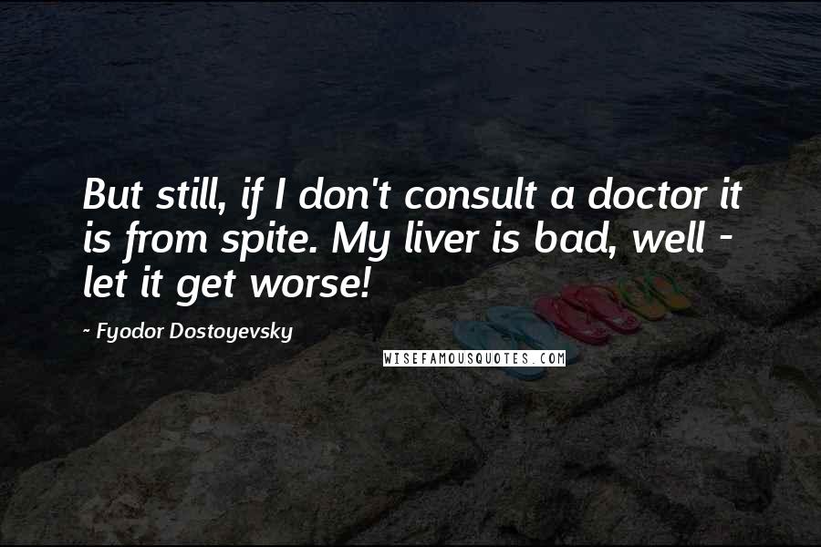 Fyodor Dostoyevsky Quotes: But still, if I don't consult a doctor it is from spite. My liver is bad, well - let it get worse!