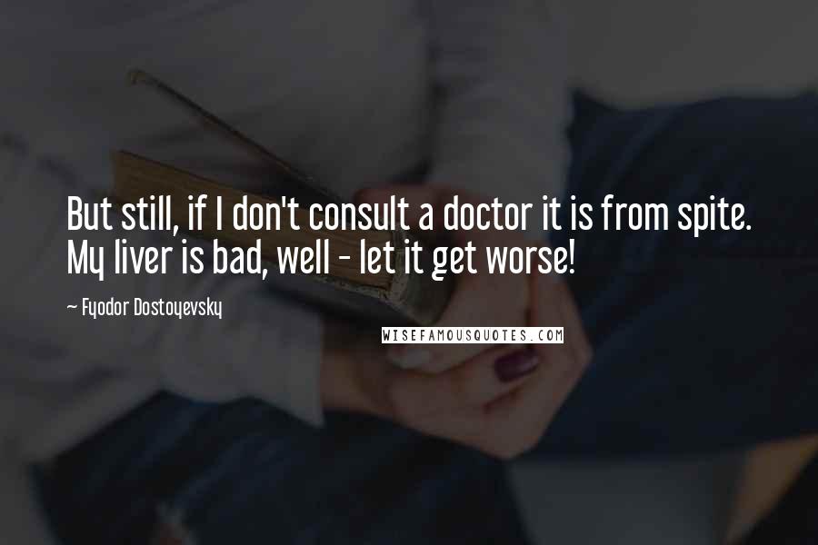 Fyodor Dostoyevsky Quotes: But still, if I don't consult a doctor it is from spite. My liver is bad, well - let it get worse!