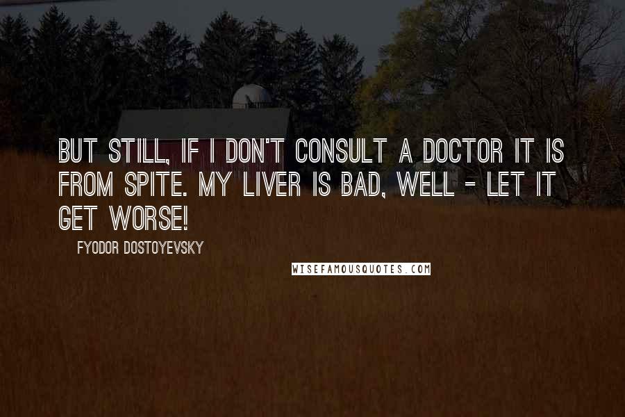 Fyodor Dostoyevsky Quotes: But still, if I don't consult a doctor it is from spite. My liver is bad, well - let it get worse!