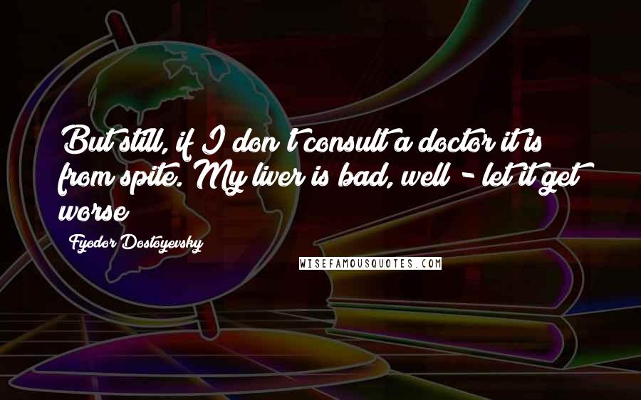 Fyodor Dostoyevsky Quotes: But still, if I don't consult a doctor it is from spite. My liver is bad, well - let it get worse!