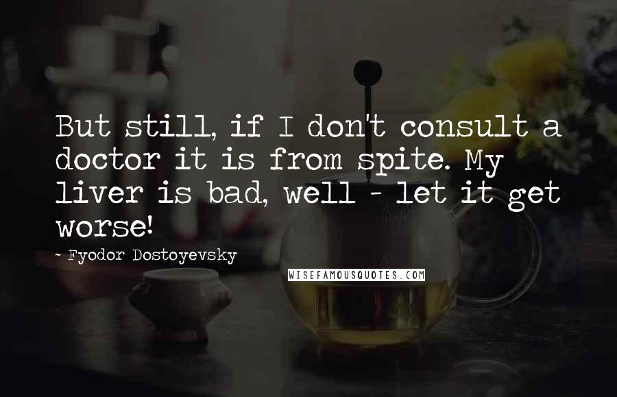 Fyodor Dostoyevsky Quotes: But still, if I don't consult a doctor it is from spite. My liver is bad, well - let it get worse!