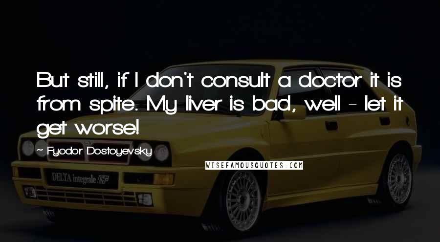 Fyodor Dostoyevsky Quotes: But still, if I don't consult a doctor it is from spite. My liver is bad, well - let it get worse!