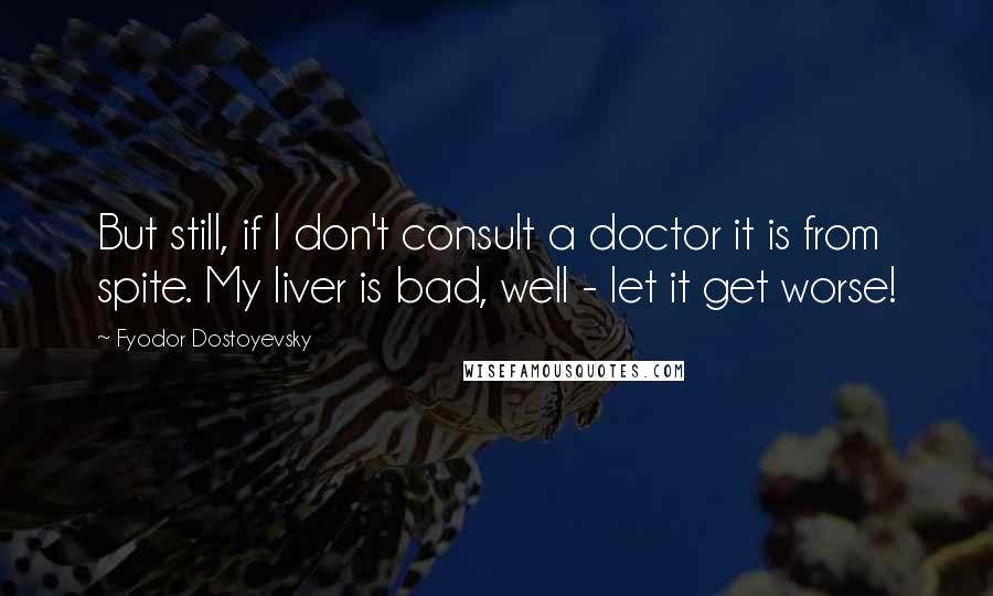 Fyodor Dostoyevsky Quotes: But still, if I don't consult a doctor it is from spite. My liver is bad, well - let it get worse!